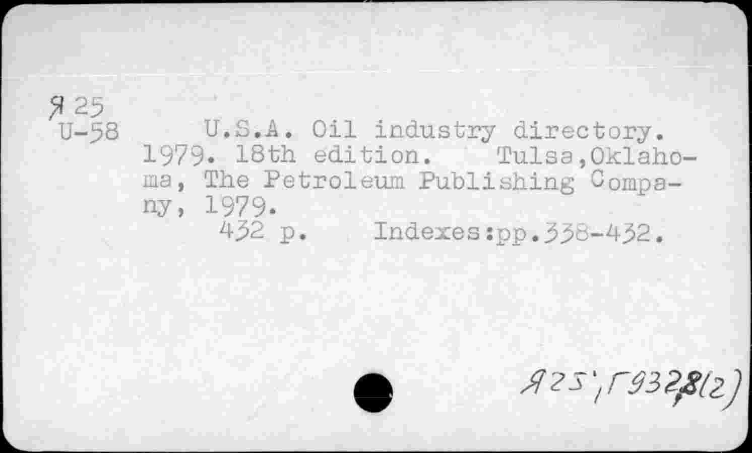 ﻿? 25
U-58 U.S.A. Oil industry directory. 1979« 18th edition. Tulsa»Oklahoma, The Petroleum Publishing Company, 1979.
452 p.	Indexes:pp.558-452.
Ягзуэзгрг)